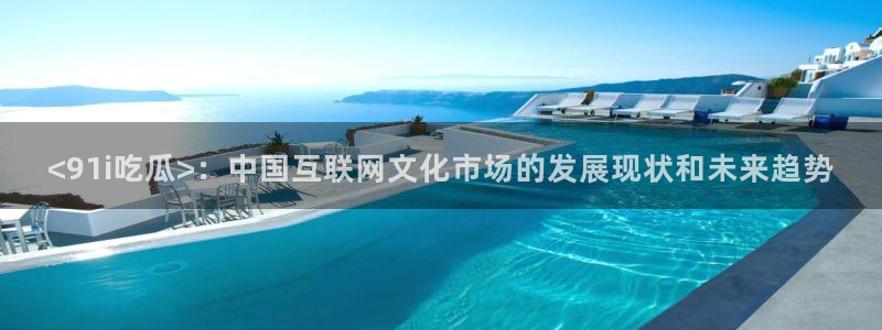 51吃瓜安卓下载：<91i吃瓜>：中国互联网文化市场的发展现状和未来趋势