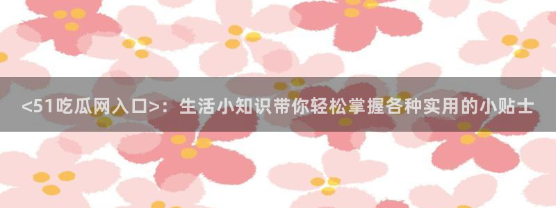51吃瓜全网最快更新今日热门吃瓜：<51吃瓜网入口>：生活小知识带你轻松掌握各种实用的小贴士