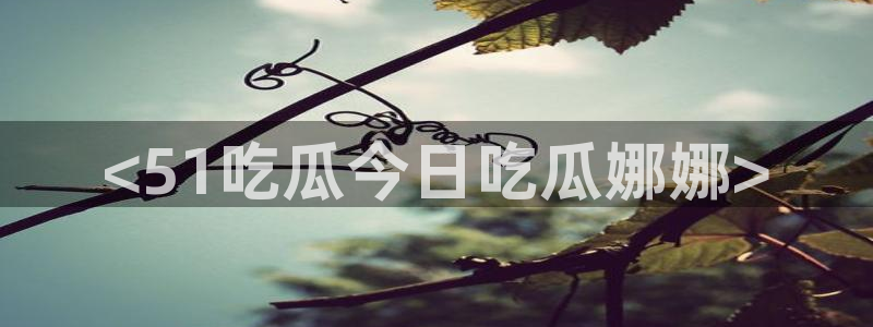 51今日吃瓜热门大瓜入口：<51吃瓜今日吃瓜娜娜>