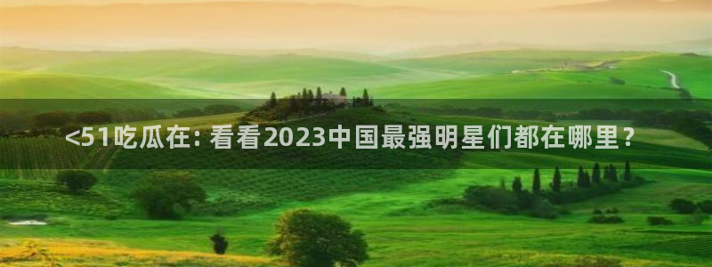 ccgg.mob今日吃瓜：<51吃瓜在: 看看2023中国最强明星们都在哪里？