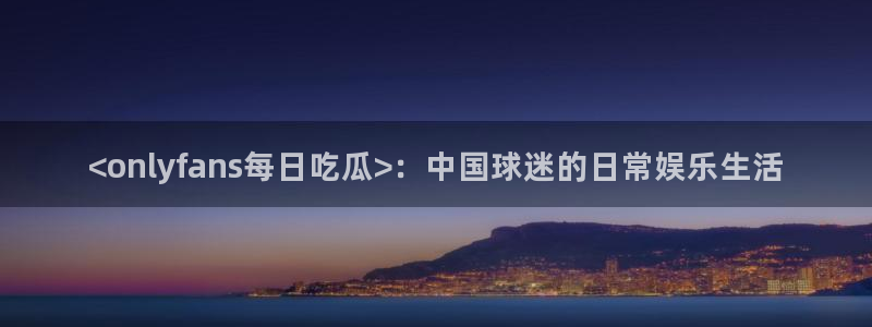 51cg热门大瓜今日吃瓜：<onlyfans每日吃瓜>：中国球迷的日常娱乐生活