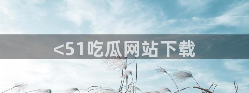 51吃瓜网ccgg：<51吃瓜网站下载