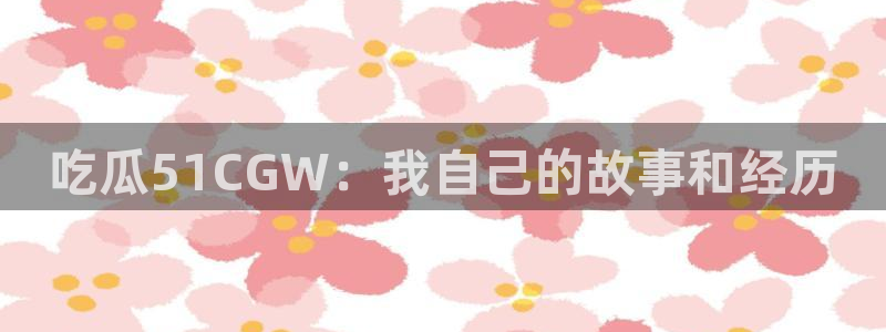 51吃瓜网51cgw：吃瓜51CGW：我自己的故事和经历