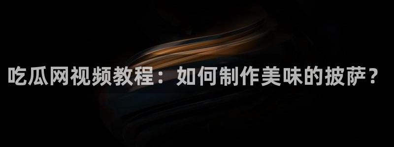 51吃瓜今日吃瓜官网最新:吃瓜网视频教程:如何制作美味的披萨?