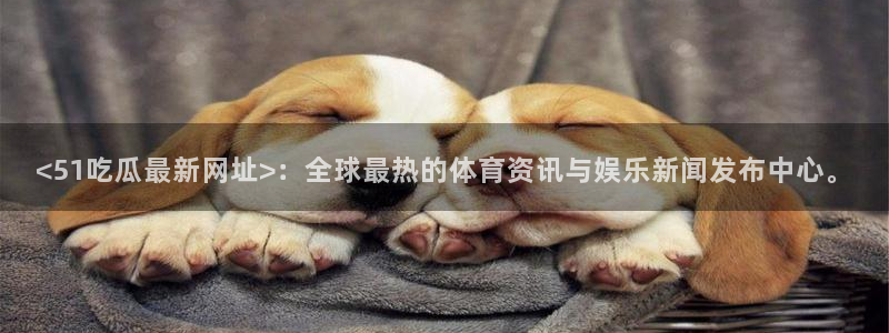 51吃瓜今日吃瓜在线：<51吃瓜最新网址>：全球最热的体育资讯与娱乐新闻发布中心。